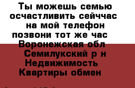 Ты можешь семью осчастливить сейччас, на мой телефон позвони тот же час. - Воронежская обл., Семилукский р-н Недвижимость » Квартиры обмен   